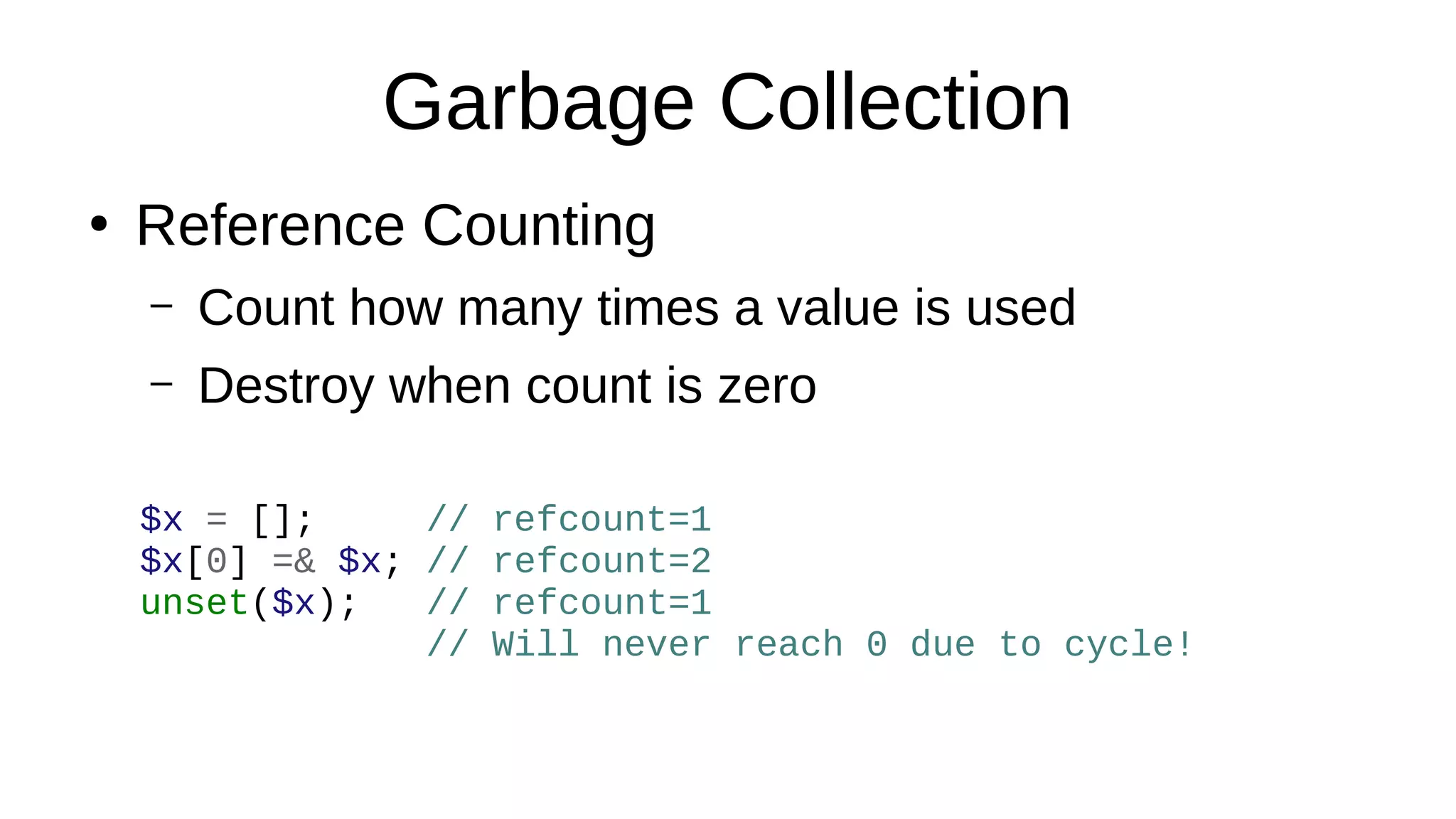 Garbage Collection
●
Reference Counting
– Count how many times a value is used
– Destroy when count is zero
$x = []; // refcount=1
$x[0] =& $x; // refcount=2
unset($x); // refcount=1
// Will never reach 0 due to cycle!
 