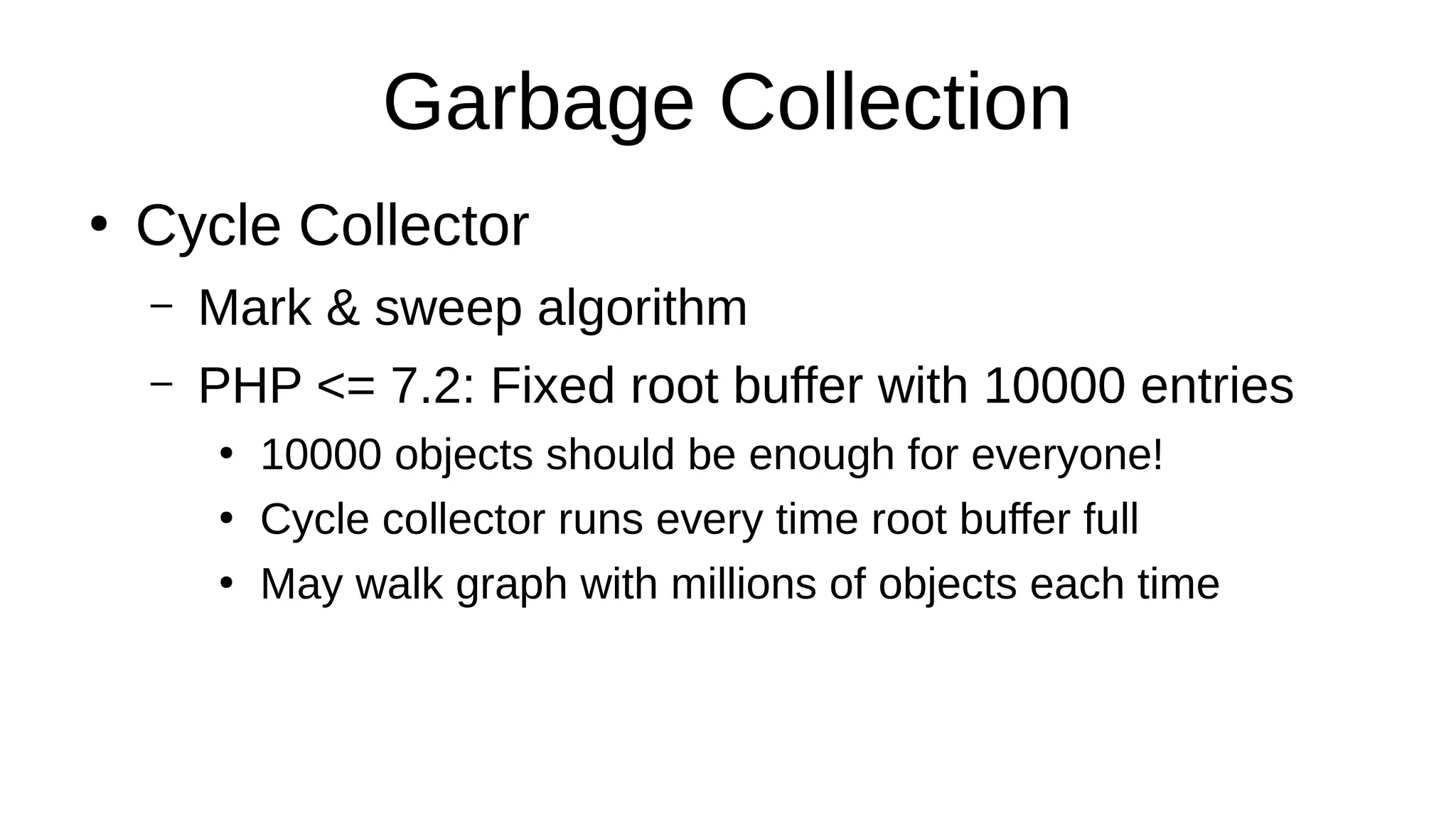 Garbage Collection
●
Cycle Collector
– Mark & sweep algorithm
– PHP <= 7.2: Fixed root buffer with 10000 entries
●
10000 objects should be enough for everyone!
●
Cycle collector runs every time root buffer full
●
May walk graph with millions of objects each time
 