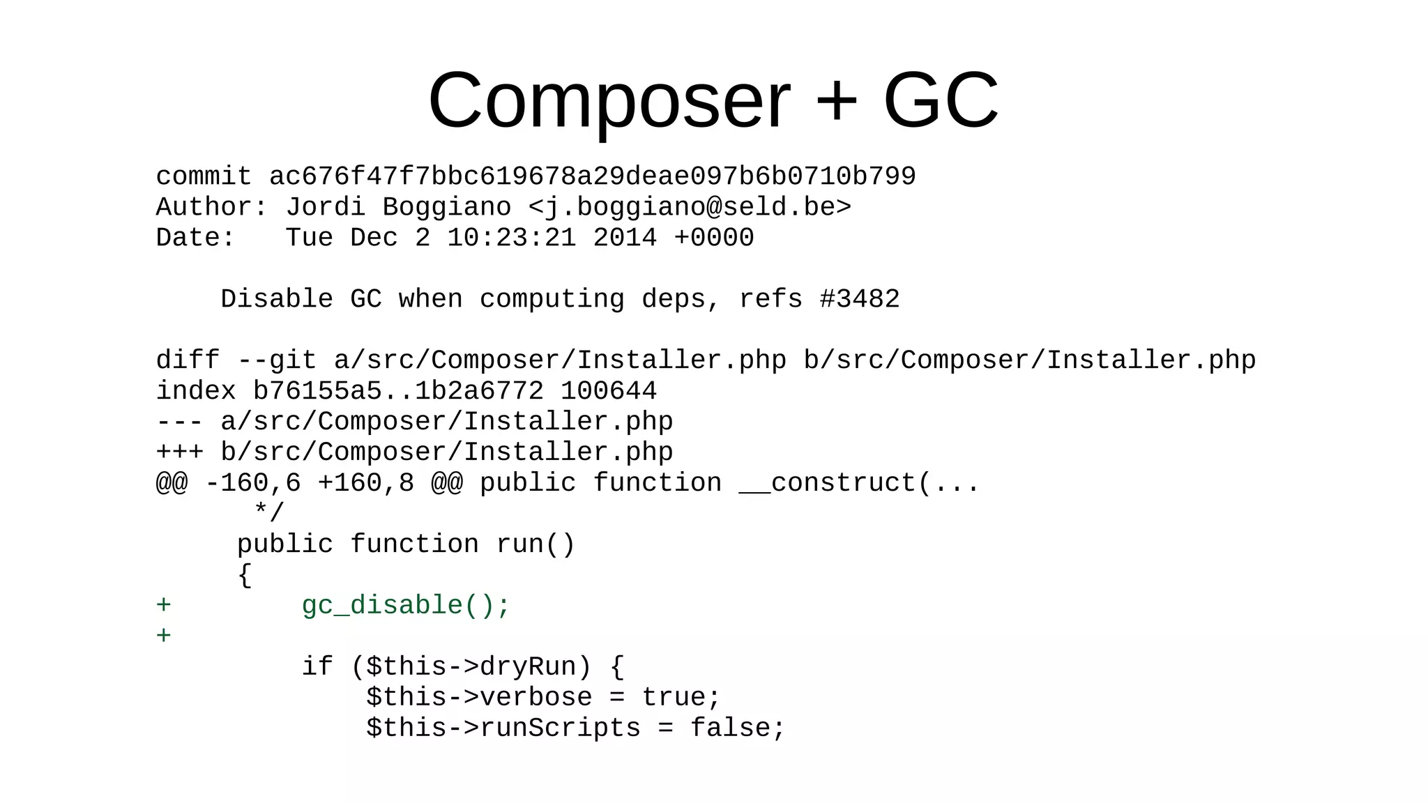 Composer + GC
commit ac676f47f7bbc619678a29deae097b6b0710b799
Author: Jordi Boggiano <j.boggiano@seld.be>
Date: Tue Dec 2 10:23:21 2014 +0000
Disable GC when computing deps, refs #3482
diff --git a/src/Composer/Installer.php b/src/Composer/Installer.php
index b76155a5..1b2a6772 100644
--- a/src/Composer/Installer.php
+++ b/src/Composer/Installer.php
@@ -160,6 +160,8 @@ public function __construct(...
*/
public function run()
{
+ gc_disable();
+
if ($this->dryRun) {
$this->verbose = true;
$this->runScripts = false;
 