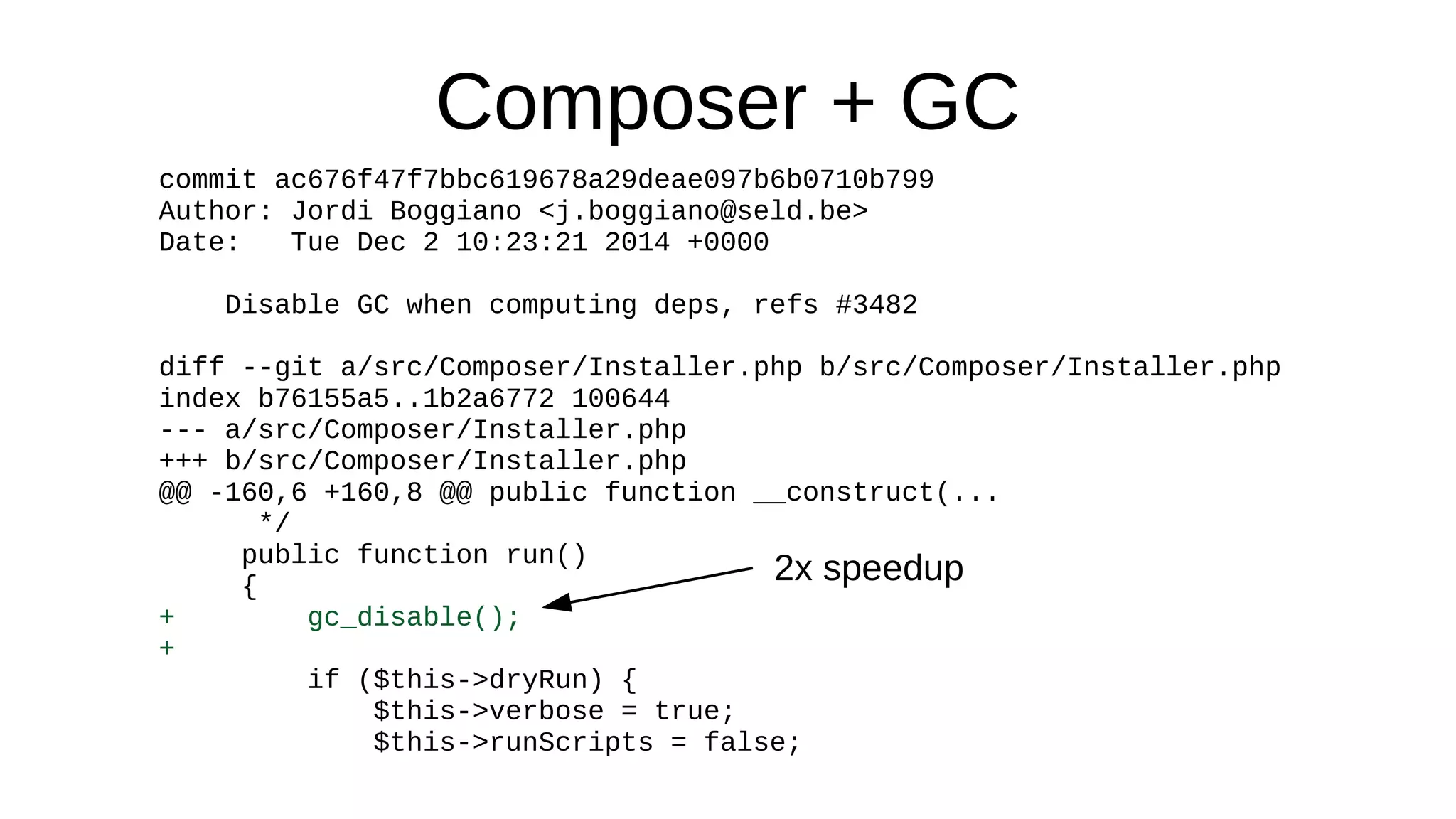 Composer + GC
commit ac676f47f7bbc619678a29deae097b6b0710b799
Author: Jordi Boggiano <j.boggiano@seld.be>
Date: Tue Dec 2 10:23:21 2014 +0000
Disable GC when computing deps, refs #3482
diff --git a/src/Composer/Installer.php b/src/Composer/Installer.php
index b76155a5..1b2a6772 100644
--- a/src/Composer/Installer.php
+++ b/src/Composer/Installer.php
@@ -160,6 +160,8 @@ public function __construct(...
*/
public function run()
{
+ gc_disable();
+
if ($this->dryRun) {
$this->verbose = true;
$this->runScripts = false;
2x speedup
 