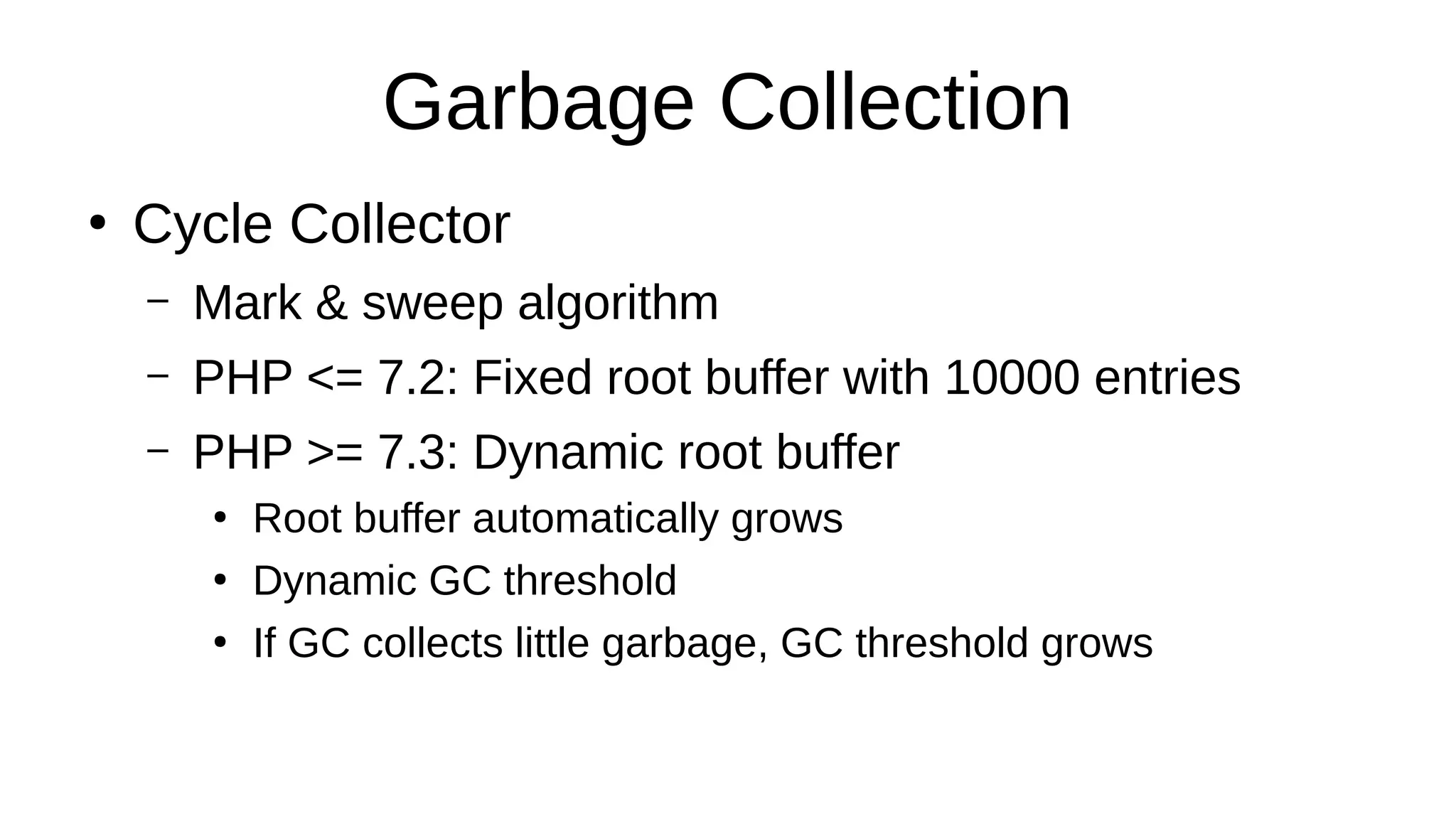 Garbage Collection
●
Cycle Collector
– Mark & sweep algorithm
– PHP <= 7.2: Fixed root buffer with 10000 entries
– PHP >= 7.3: Dynamic root buffer
●
Root buffer automatically grows
●
Dynamic GC threshold
●
If GC collects little garbage, GC threshold grows
 