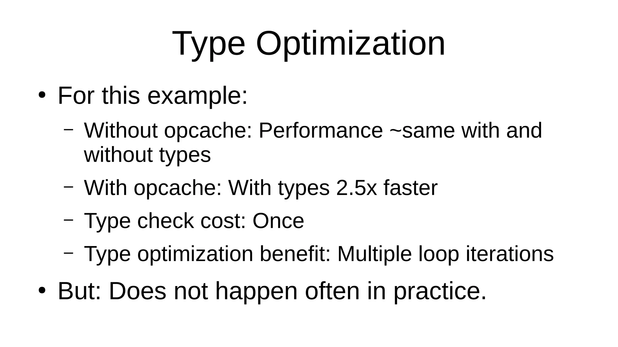Type Optimization
●
For this example:
– Without opcache: Performance ~same with and
without types
– With opcache: With types 2.5x faster
– Type check cost: Once
– Type optimization benefit: Multiple loop iterations
●
But: Does not happen often in practice.
 