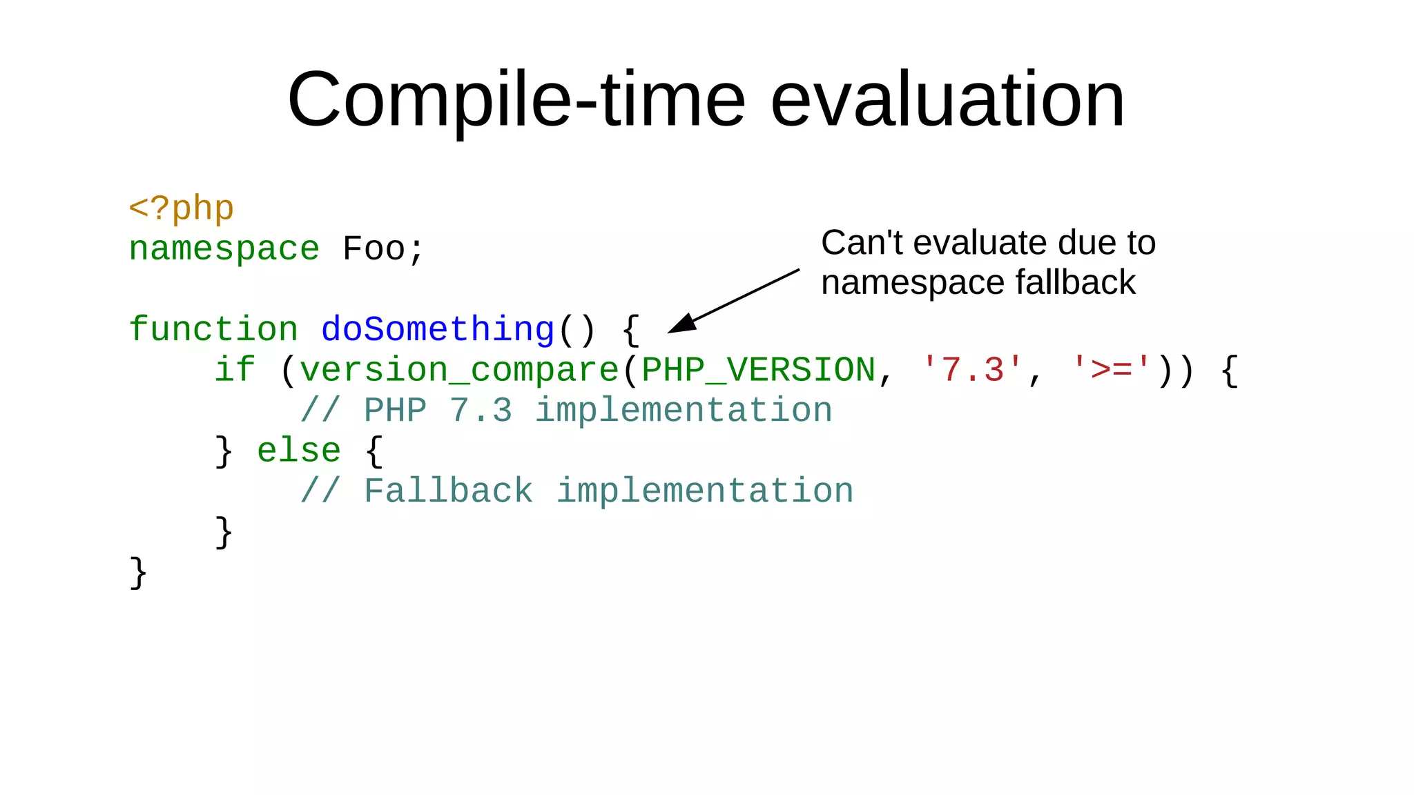 Compile-time evaluation
<?php
namespace Foo;
function doSomething() {
if (version_compare(PHP_VERSION, '7.3', '>=')) {
// PHP 7.3 implementation
} else {
// Fallback implementation
}
}
Can't evaluate due to
namespace fallback
 