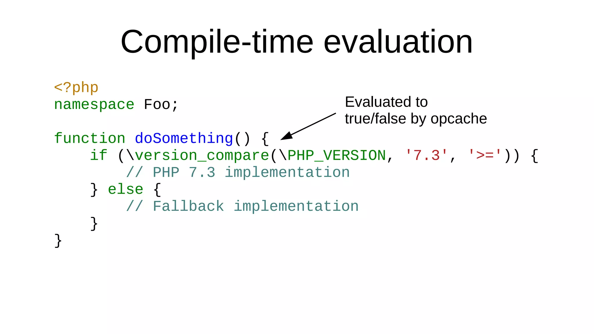 Compile-time evaluation
<?php
namespace Foo;
function doSomething() {
if (version_compare(PHP_VERSION, '7.3', '>=')) {
// PHP 7.3 implementation
} else {
// Fallback implementation
}
}
Evaluated to
true/false by opcache
 