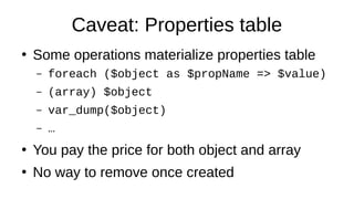 Caveat: Properties table
●
Some operations materialize properties table
– foreach ($object as $propName => $value)
– (array) $object
– var_dump($object)
– …
●
You pay the price for both object and array
●
No way to remove once created
 