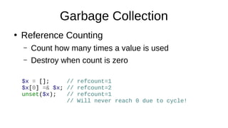 Garbage Collection
●
Reference Counting
– Count how many times a value is used
– Destroy when count is zero
$x = []; // refcount=1
$x[0] =& $x; // refcount=2
unset($x); // refcount=1
// Will never reach 0 due to cycle!
 