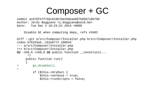 Composer + GC
commit ac676f47f7bbc619678a29deae097b6b0710b799
Author: Jordi Boggiano <j.boggiano@seld.be>
Date: Tue Dec 2 10:23:21 2014 +0000
Disable GC when computing deps, refs #3482
diff --git a/src/Composer/Installer.php b/src/Composer/Installer.php
index b76155a5..1b2a6772 100644
--- a/src/Composer/Installer.php
+++ b/src/Composer/Installer.php
@@ -160,6 +160,8 @@ public function __construct(...
*/
public function run()
{
+ gc_disable();
+
if ($this->dryRun) {
$this->verbose = true;
$this->runScripts = false;
 
