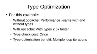 Type Optimization
●
For this example:
– Without opcache: Performance ~same with and
without types
– With opcache: With types 2.5x faster
– Type check cost: Once
– Type optimization benefit: Multiple loop iterations
 