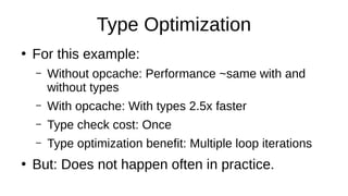 Type Optimization
●
For this example:
– Without opcache: Performance ~same with and
without types
– With opcache: With types 2.5x faster
– Type check cost: Once
– Type optimization benefit: Multiple loop iterations
●
But: Does not happen often in practice.
 