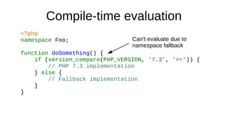 Compile-time evaluation
<?php
namespace Foo;
function doSomething() {
if (version_compare(PHP_VERSION, '7.3', '>=')) {
// PHP 7.3 implementation
} else {
// Fallback implementation
}
}
Can't evaluate due to
namespace fallback
 