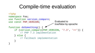 Compile-time evaluation
<?php
namespace Foo;
use function version_compare;
use const PHP_VERSION;
function doSomething() {
if (version_compare(PHP_VERSION, '7.3', '>=')) {
// PHP 7.3 implementation
} else {
// Fallback implementation
}
}
Evaluated to
true/false by opcache
 