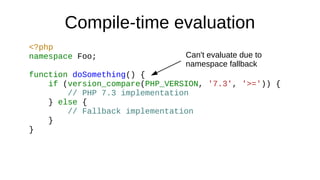 Compile-time evaluation
<?php
namespace Foo;
function doSomething() {
if (version_compare(PHP_VERSION, '7.3', '>=')) {
// ...
