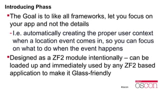 Introducing Phass 
The Goal is to like all frameworks, let you focus on 
your app and not the details 
- I.e. automatically creating the proper user context 
when a location event comes in, so you can focus 
on what to do when the event happens 
Designed as a ZF2 module intentionally – can be 
loaded up and immediately used by any ZF2 based 
application to make it Glass-friendly 
 