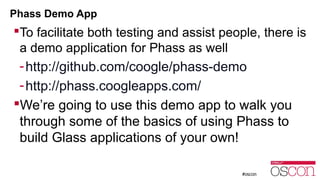 Phass Demo App 
To facilitate both testing and assist people, there is 
a demo application for Phass as well 
-http://github.com/coogle/phass-demo 
-http://phass.coogleapps.com/ 
We’re going to use this demo app to walk you 
through some of the basics of using Phass to 
build Glass applications of your own! 
 