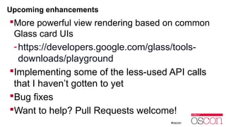 Upcoming enhancements 
More powerful view rendering based on common 
Glass card UIs 
-https://developers.google.com/glass/tools-downloads/ 
playground 
Implementing some of the less-used API calls 
that I haven’t gotten to yet 
Bug fixes 
Want to help? Pull Requests welcome! 
 