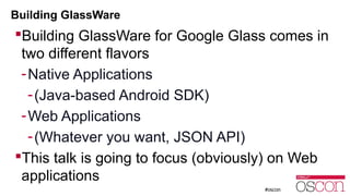 Building GlassWare 
Building GlassWare for Google Glass comes in 
two different flavors 
-Native Applications 
-(Java-based Android SDK) 
-Web Applications 
-(Whatever you want, JSON API) 
This talk is going to focus (obviously) on Web 
applications 
 