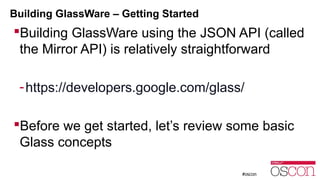 Building GlassWare – Getting Started 
Building GlassWare using the JSON API (called 
the Mirror API) is relatively straightforward 
-https://developers.google.com/glass/ 
Before we get started, let’s review some basic 
Glass concepts 
 