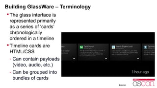 Building GlassWare – Terminology 
The glass interface is 
represented primarily 
as a series of ‘cards’ 
chronologically 
ordered in a timeline 
Timeline cards are 
HTML/CSS 
- Can contain payloads 
(video, audio, etc.) 
- Can be grouped into 
bundles of cards 
 