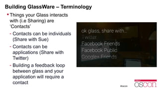 Building GlassWare – Terminology 
 Things your Glass interacts 
with (i.e Sharing) are 
‘Contacts’ 
- Contacts can be individuals 
(Share with Sue) 
- Contacts can be 
applications (Share with 
Twitter) 
- Building a feedback loop 
between glass and your 
application will require a 
contact 
 