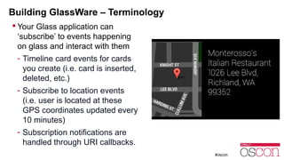 Building GlassWare – Terminology 
 Your Glass application can 
‘subscribe’ to events happening 
on glass and interact with them 
- Timeline card events for cards 
you create (i.e. card is inserted, 
deleted, etc.) 
- Subscribe to location events 
(i.e. user is located at these 
GPS coordinates updated every 
10 minutes) 
- Subscription notifications are 
handled through URI callbacks. 
 