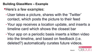 Building GlassWare – Example 
Here’s a few examples: 
- User takes a picture, shares with the ‘Twitter’ 
contact, which posts the picture to their feed 
-Your app receives a location update, and inserts a 
timeline card which shows the closest bar 
-Your app on a periodic basis inserts a kitten video 
into the timeline, and based on feedback (i.e. 
deleted?) automatically curates future videos. 
 