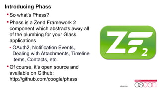 Introducing Phass 
So what’s Phass? 
Phass is a Zend Framework 2 
component which abstracts away all 
of the plumbing for your Glass 
applications 
- OAuth2, Notification Events, 
Dealing with Attachments, Timeline 
items, Contacts, etc. 
 Of course, it’s open source and 
available on Github: 
http://github.com/coogle/phass 
 