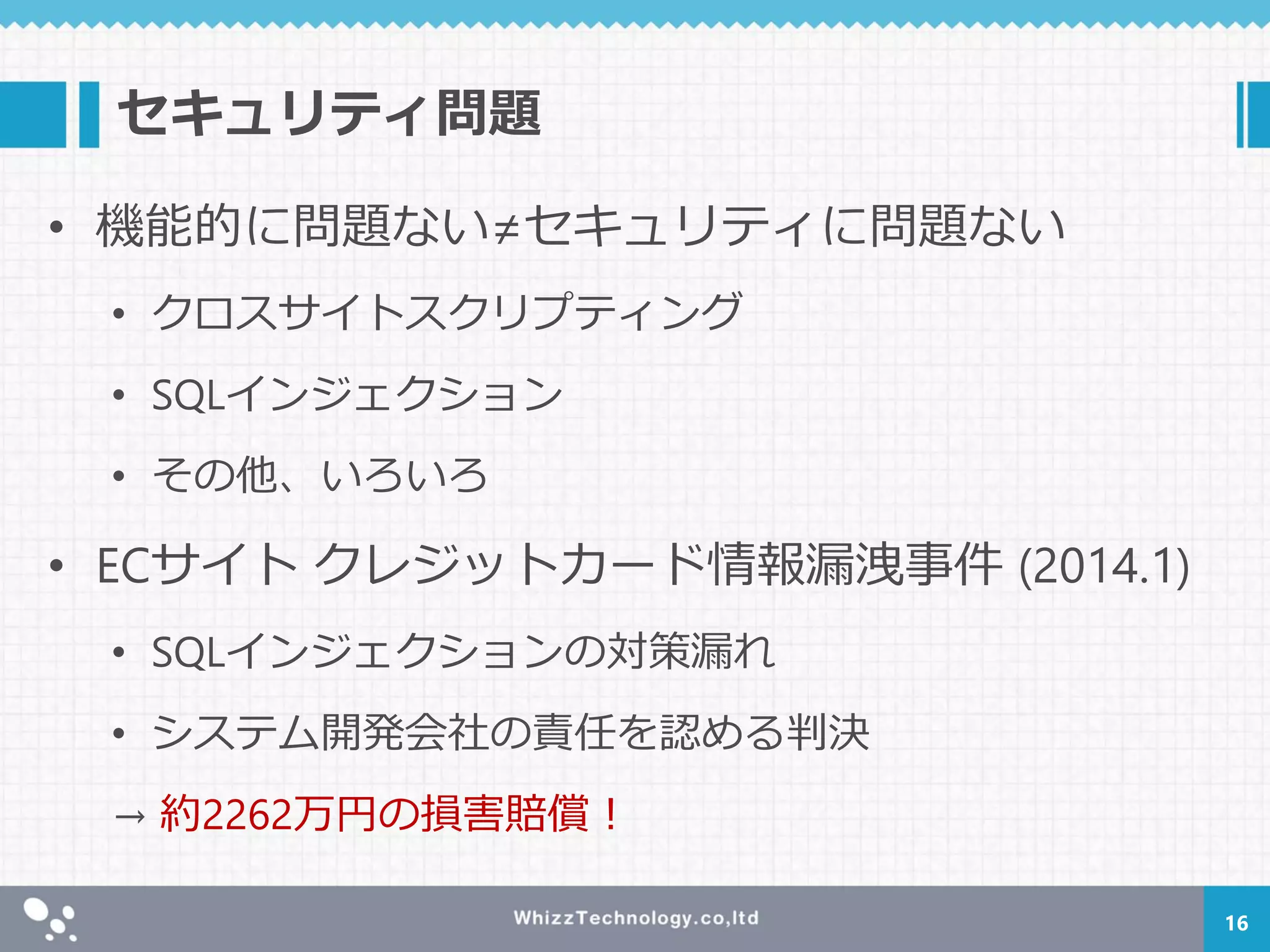 セキュリティ問題
• 機能的に問題ない≠セキュリティに問題ない
• クロスサイトスクリプティング
• SQLインジェクション
• その他、いろいろ
• ECサイト クレジットカード情報漏洩事件 (2014.1)
• SQLインジェクションの対策漏れ
• システム開発会社の責任を認める判決
→ 約2262万円の損害賠償！
16
 