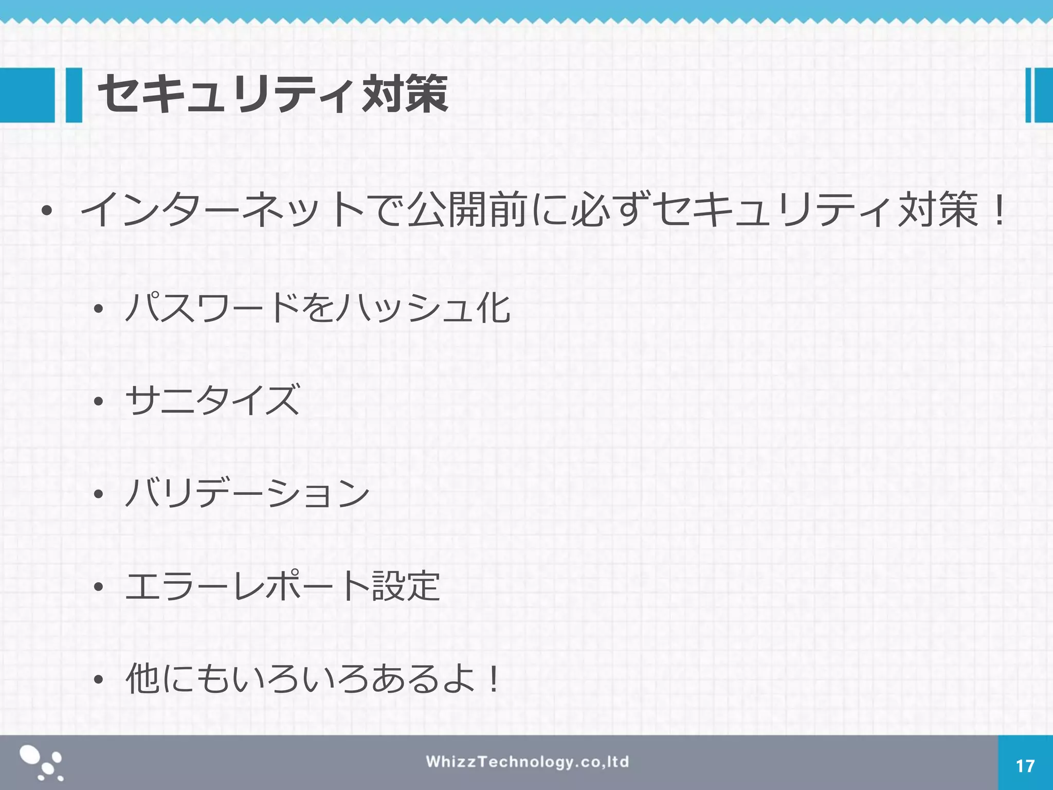 セキュリティ対策
• インターネットで公開前に必ずセキュリティ対策！
• パスワードをハッシュ化
• サニタイズ
• バリデーション
• エラーレポート設定
• 他にもいろいろあるよ！
17
 