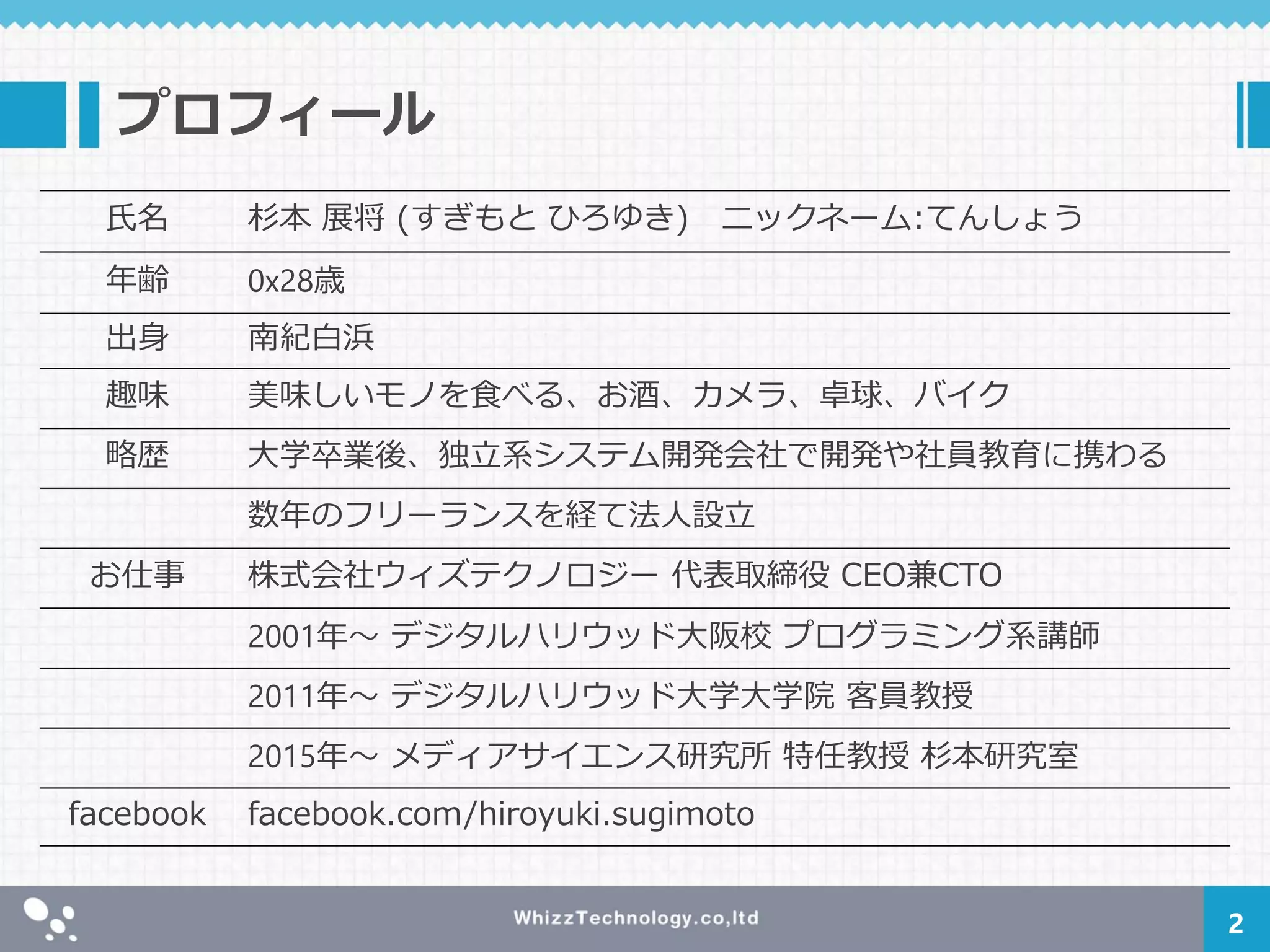 プロフィール
氏名 杉本 展将 (すぎもと ひろゆき) ニックネーム:てんしょう
年齢 0x28歳
出身 南紀白浜
趣味 美味しいモノを食べる、お酒、カメラ、卓球、バイク
略歴 大学卒業後、独立系システム開発会社で開発や社員教育に携わる
数年のフリーランスを経て法人設立
お仕事 株式会社ウィズテクノロジー 代表取締役 CEO兼CTO
2001年～ デジタルハリウッド大阪校 プログラミング系講師
2011年～ デジタルハリウッド大学大学院 客員教授
2015年～ メディアサイエンス研究所 特任教授 杉本研究室
facebook facebook.com/hiroyuki.sugimoto
2
 