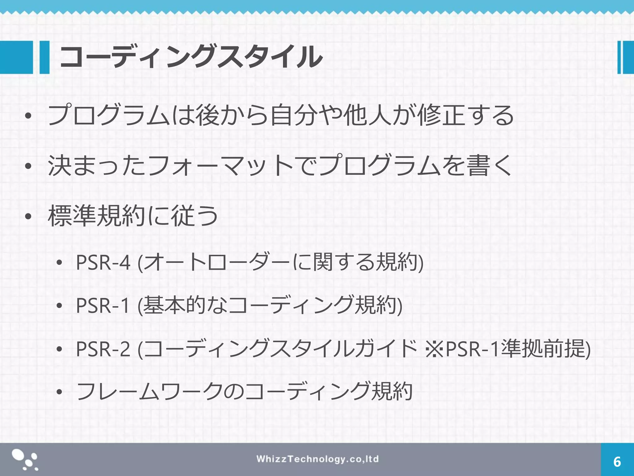 コーディングスタイル
• プログラムは後から自分や他人が修正する
• 決まったフォーマットでプログラムを書く
• 標準規約に従う
• PSR-4 (オートローダーに関する規約)
• PSR-1 (基本的なコーディング規約)
• PSR-2 (コーディングスタイルガイド ※PSR-1準拠前提)
• フレームワークのコーディング規約
6
 
