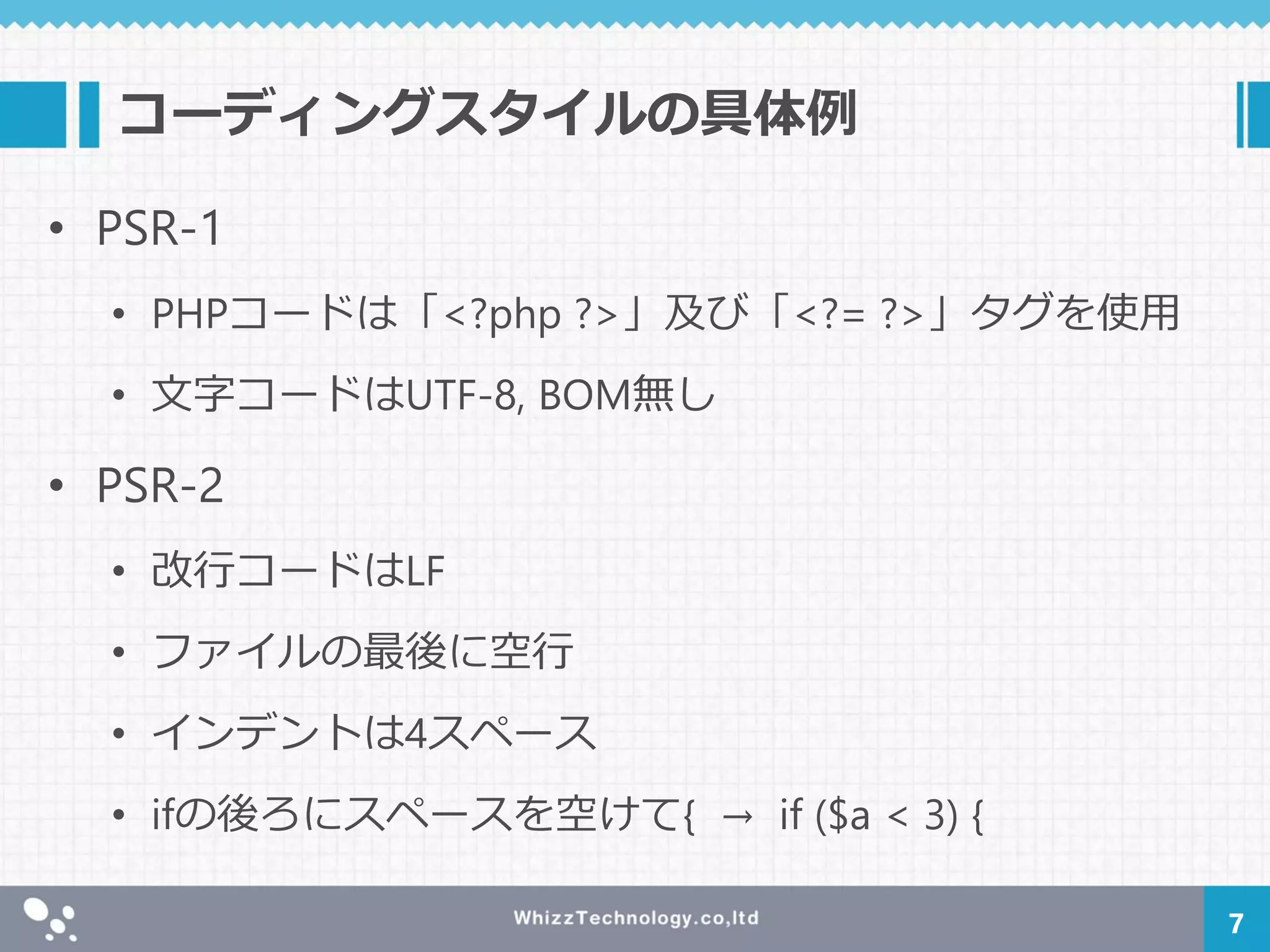 コーディングスタイルの具体例
• PSR-1
• PHPコードは「<?php ?>」及び「<?= ?>」タグを使用
• 文字コードはUTF-8, BOM無し
• PSR-2
• 改行コードはLF
• ファイルの最後に空行
• インデントは4スペース
• ifの後ろにスペースを空けて{ → if ($a < 3) {
7
 