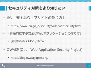 セキュリティ対策をより知りたい
• IPA 「安全なウェブサイトの作り方」
• https://www.ipa.go.jp/security/vuln/websecurity.html
• 「体系的に学ぶ安全なWebアプリケーションの作り方」
• [著]徳丸浩 ¥3,456 / ¥2,520
• OWASP (Open Web Application Security Project)
• http://blog.owaspjapan.org/
18
 