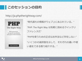 このセッションの目的
3
“時代遅れの情報がウェブ上にあふれている。”
“PHP: The Right Way は気軽に読めるクイックリ
ファレンスだ“
“PHPを使うための正式なお作法など存在しない ”
"いくつかの選択肢を示して、それぞれの違いや使
い道をできる限り紹介する。"
http://ja.phptherightway.com/
 