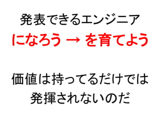 発表できるエンジニアに
私がなる
↓
皆が育つキッカケを作る
価値は持ってるだけでは
発揮されない
 