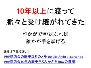 10年以上に渡って
脈々と受け継がれてきた
誰かができなくなれば
誰かが手を挙げる
PHP勉強会の歴史などのメモ Yusuke Ando a.k.a yando
PHP勉強会10年の歴史をふりかえる hnwの日記
詳細は下記で詳しく:
 