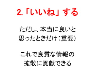2. 「いいね」 する
ただし、本当に良いと
思ったときだけ（重要）
これで良質な情報の
拡散に貢献できる
 