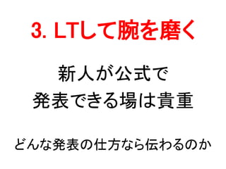 3. LTして腕を磨く
新人が公式で
発表できる場は貴重
どんな発表の仕方なら伝わるのか
 