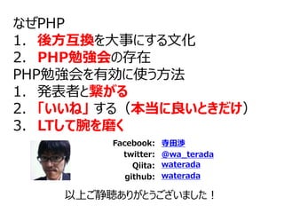 Facebook:
twitter:
Qiita:
寺田渉
@wa_terada
waterada
以上ご静聴ありがとうございました！
github: waterada
なぜPHP
1. 後方互換を大事にする文化
2. PHP勉強会の存在
PHP勉強会を有効に使う方法
1. 発表者と繋がる
2. 「いいね」 する（本当に良いときだけ）
3. LTして腕を磨く
 