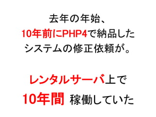 去年の年始、
10年前にPHP4で納品した
システムの修正依頼が。
レンタルサーバ上で
10年間 稼働していた
 