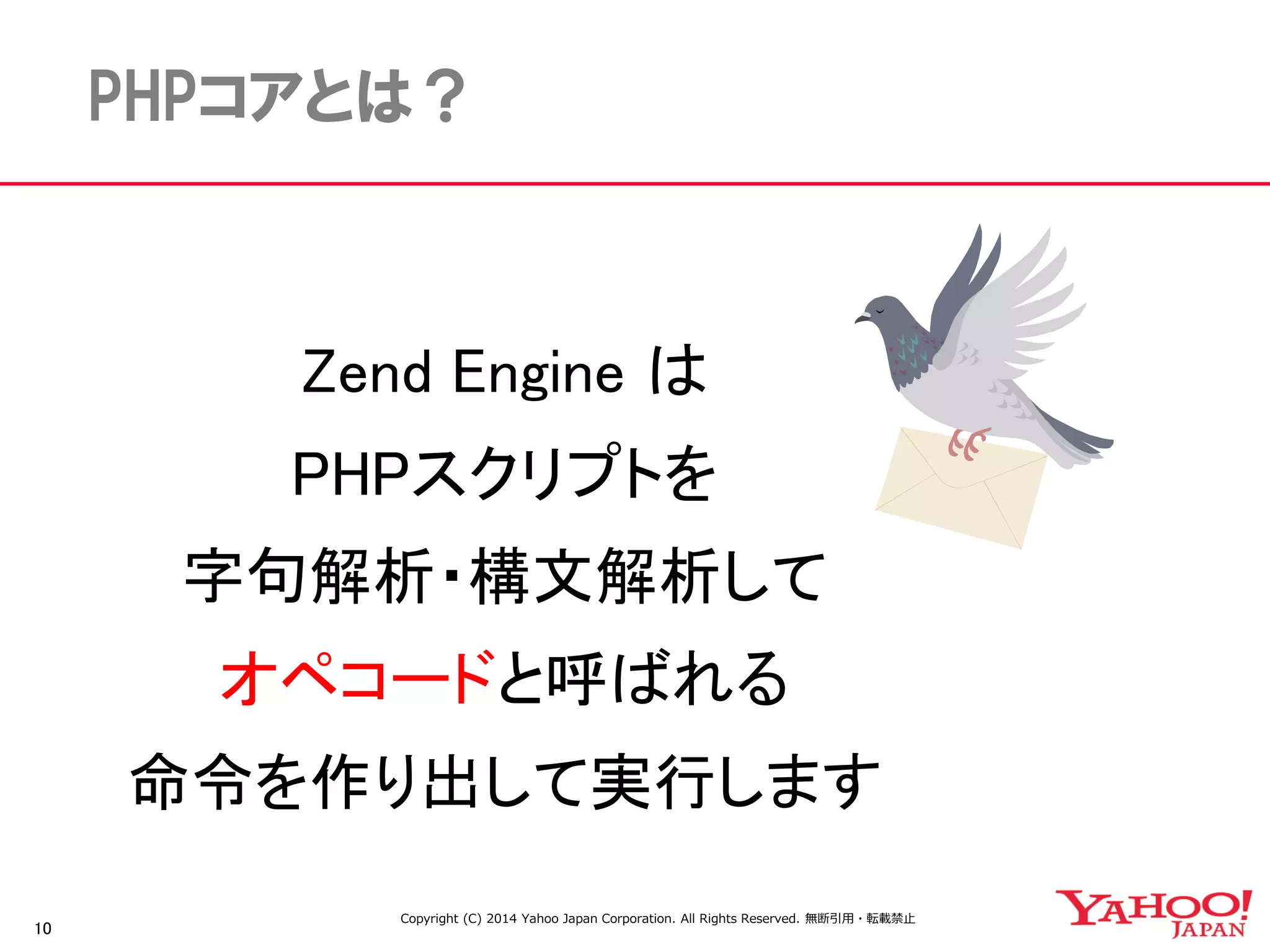 10 
PHPコアとは？ 
Zend Engine は 
PHPスクリプトを 
字句解析・構文解析して 
オペコードと呼ばれる 
命令を作り出して実行します 
Copyright (C) 2014 Yahoo Japan Corporation. All Rights Reserved. 無断引用・転載禁止 
 