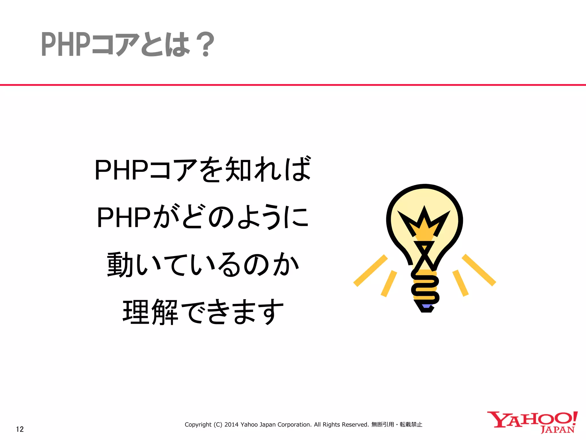 12 
PHPコアとは？ 
PHPコアを知れば 
PHPがどのように 
動いているのか 
理解できます 
Copyright (C) 2014 Yahoo Japan Corporation. All Rights Reserved. 無断引用・転載禁止 
 