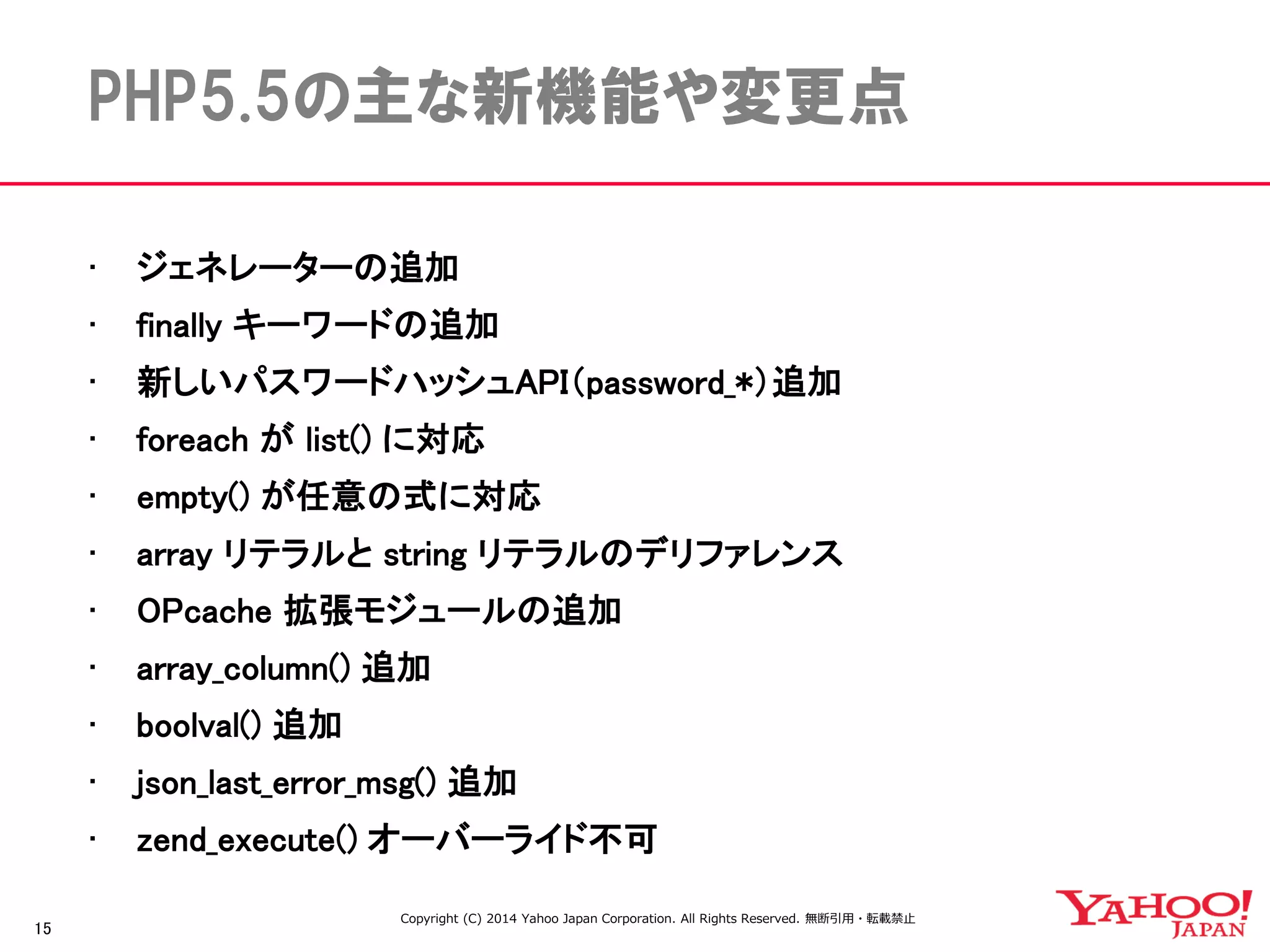 15 
PHP5.5の主な新機能や変更点 
•ジェネレーターの追加 
•finally キーワードの追加 
•新しいパスワードハッシュAPI（password_*）追加 
•foreach が list() に対応 
•empty() が任意の式に対応 
•array リテラルと string リテラルのデリファレンス 
•OPcache 拡張モジュールの追加 
•array_column() 追加 
•boolval() 追加 
•json_last_error_msg() 追加 
•zend_execute() オーバーライド不可 
Copyright (C) 2014 Yahoo Japan Corporation. All Rights Reserved. 無断引用・転載禁止  