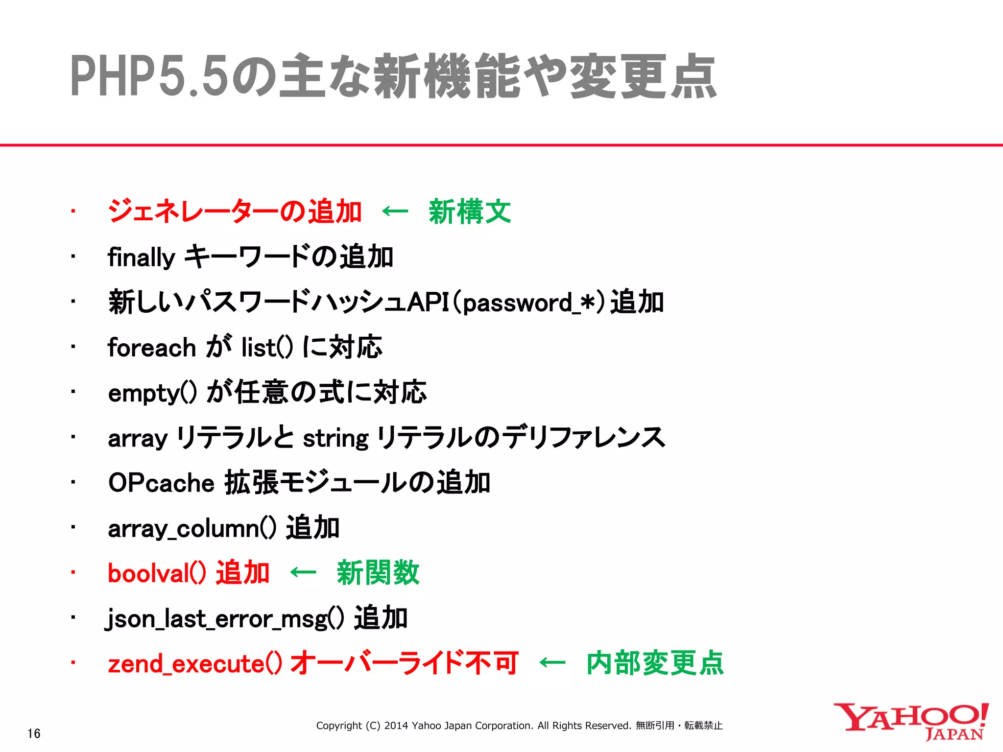 16 
PHP5.5の主な新機能や変更点 
•ジェネレーターの追加 ← 新構文 
•finally キーワードの追加 
•新しいパスワードハッシュAPI（password_*）追加 
•foreach が list() に対応 
•empty() が任意の式に対応 
•array リテラルと string リテラルのデリファレンス 
•OPcache 拡張モジュールの追加 
•array_column() 追加 
•boolval() 追加 ← 新関数 
•json_last_error_msg() 追加 
•zend_execute() オーバーライド不可 ← 内部変更点 
Copyright (C) 2014 Yahoo Japan Corporation. All Rights Reserved. 無断引用・転載禁止  