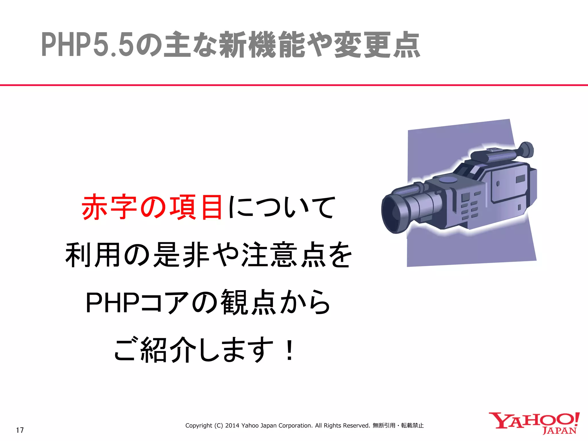 17 
PHP5.5の主な新機能や変更点 
赤字の項目について 
利用の是非や注意点を 
PHPコアの観点から 
ご紹介します！ 
Copyright (C) 2014 Yahoo Japan Corporation. All Rights Reserved. 無断引用・転載禁止 
 