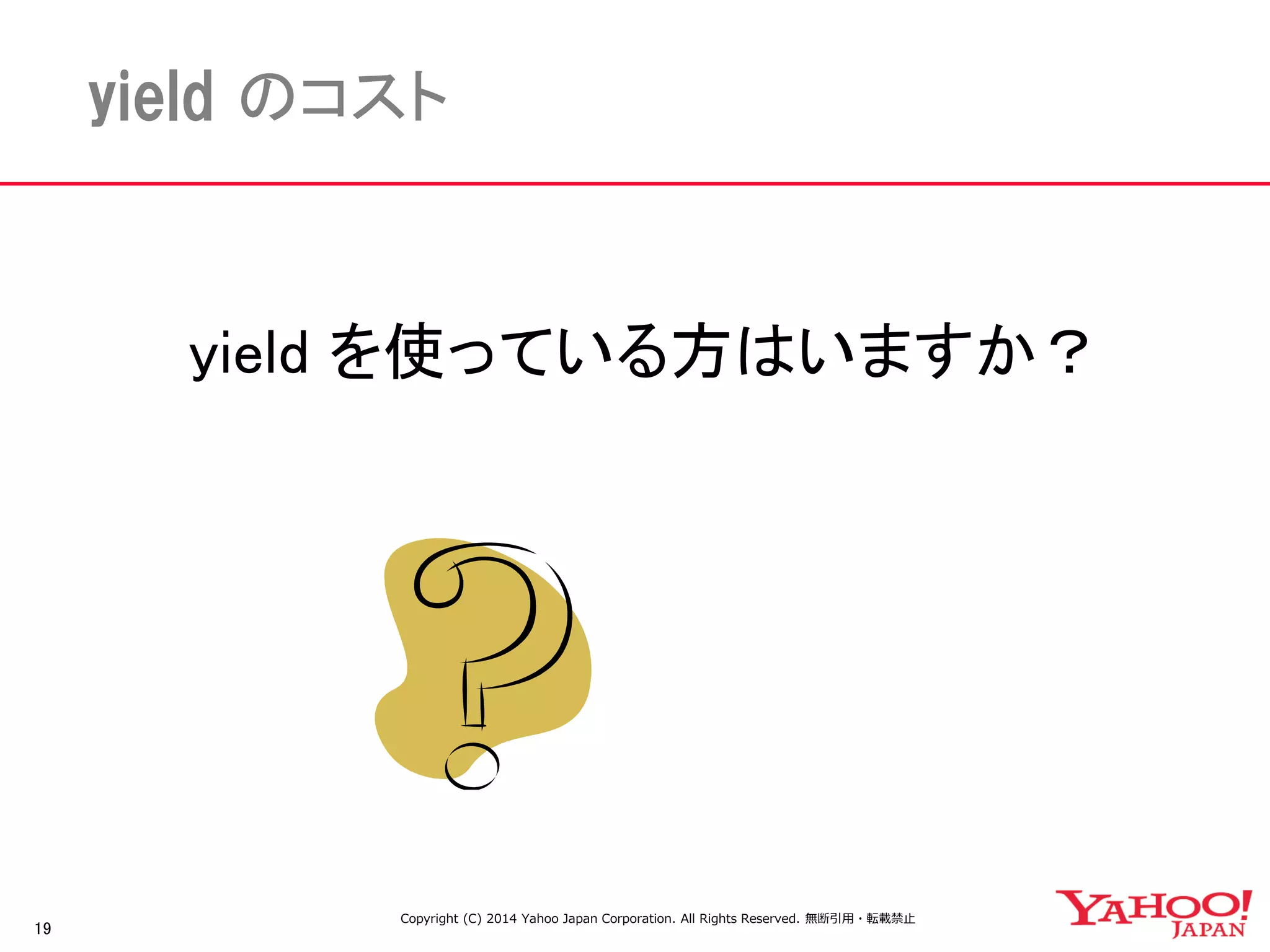 19 
yield のコスト 
yield を使っている方はいますか？ 
Copyright (C) 2014 Yahoo Japan Corporation. All Rights Reserved. 無断引用・転載禁止 
 