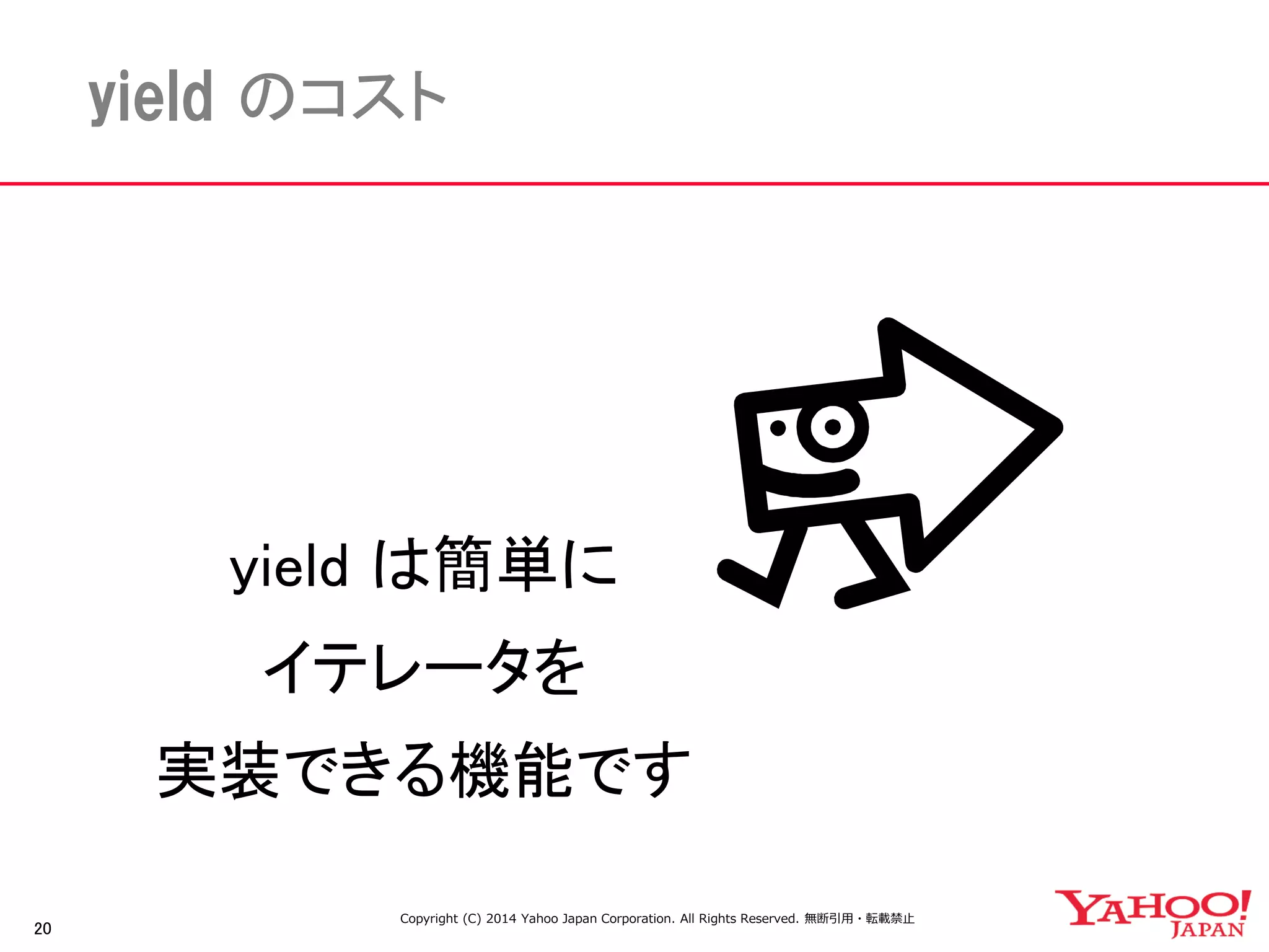 20 
yield のコスト 
yield は簡単に 
イテレータを 
実装できる機能です 
Copyright (C) 2014 Yahoo Japan Corporation. All Rights Reserved. 無断引用・転載禁止 
 