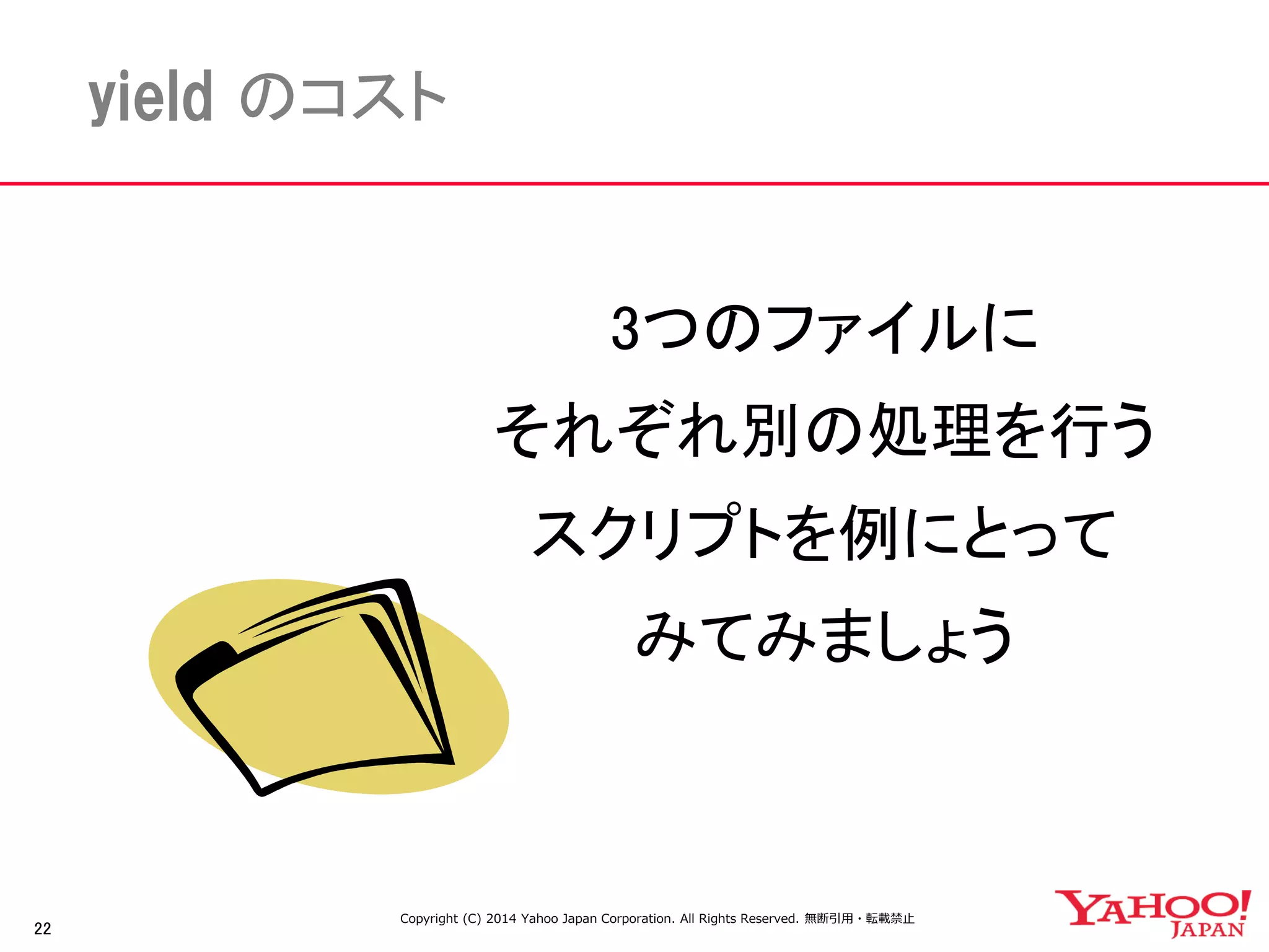 22 
yield のコスト 
3つのファイルに 
それぞれ別の処理を行う 
スクリプトを例にとって 
みてみましょう 
Copyright (C) 2014 Yahoo Japan Corporation. All Rights Reserved. 無断引用・転載禁止 
 