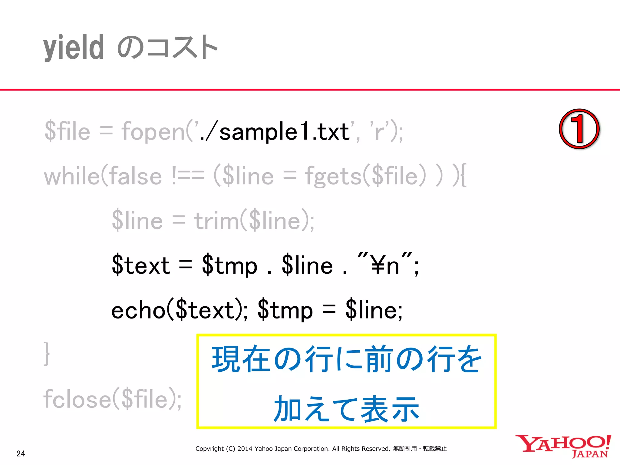 24 
yield のコスト 
$file = fopen('./sample1.txt', 'r'); 
while(false !== ($line = fgets($file) ) ){ 
$line = trim($line); 
$text = $tmp . $line . "¥n"; 
echo($text); $tmp = $line; 
} 
fclose($file); 
現在の行に前の行を 
加えて表示 
Copyright (C) 2014 Yahoo Japan Corporation. All Rights Reserved. 無断引用・転載禁止  
