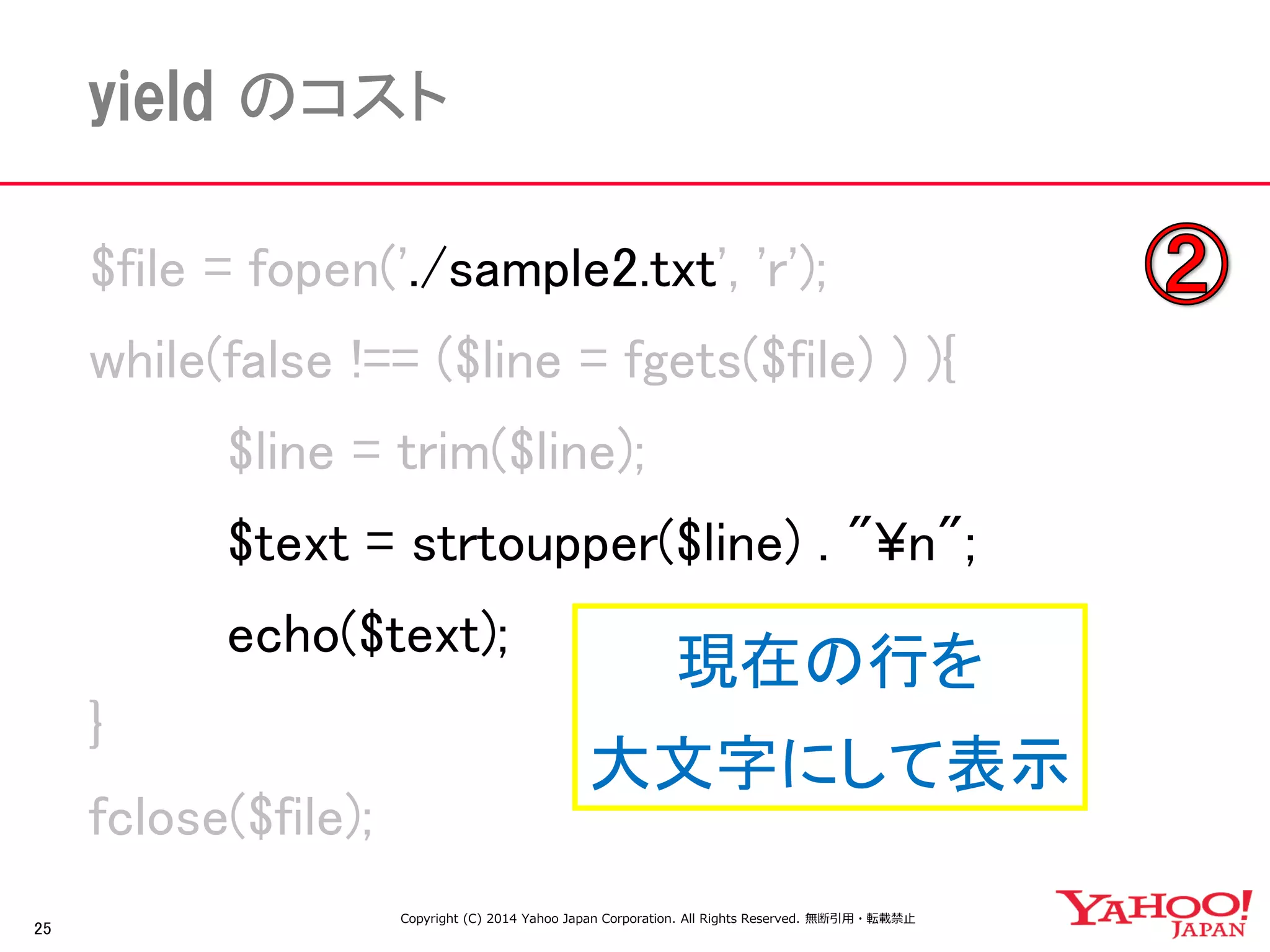 25 
yield のコスト 
$file = fopen('./sample2.txt', 'r'); 
while(false !== ($line = fgets($file) ) ){ 
$line = trim($line); 
$text = strtoupper($line) . "¥n"; 
echo($text); 
} 
fclose($file); 
現在の行を 
大文字にして表示 
Copyright (C) 2014 Yahoo Japan Corporation. All Rights Reserved. 無断引用・転載禁止  
