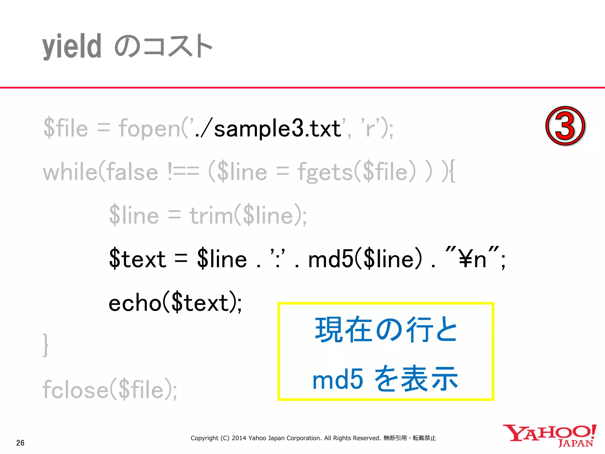 26 
yield のコスト 
$file = fopen('./sample3.txt', 'r'); 
while(false !== ($line = fgets($file) ) ){ 
$line = trim($line); 
$text = $line . ':' . md5($line) . "¥n"; 
echo($text); 
} 
fclose($file); 
現在の行と 
md5 を表示 
Copyright (C) 2014 Yahoo Japan Corporation. All Rights Reserved. 無断引用・転載禁止  